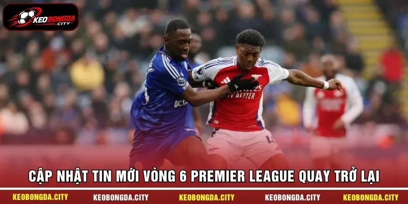 Cập nhật tin mới vòng 6 Premier League quay trở lại
