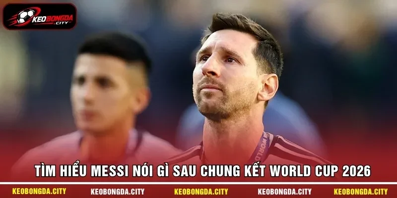 Tìm hiểu Messi nói gì sau chung kết World Cup 2026