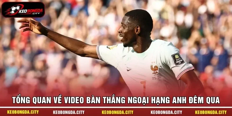 Tổng quan về video bàn thắng Ngoại hạng Anh đêm qua